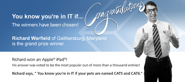 You know you&rsquo; in IT if &hellip; Congratulations, the winners have been chosen! Richard Warfield of Gaithersburg, Maryland is the grand prize winner. Richard won an Apple&reg; iPad&reg;! His answer was voted to be the most popular out of more than a thousand entries! Richard says, &ldquo;You know you&rsquo;re in IT if your pets are named CAT5 and CAT6.&rdquo;